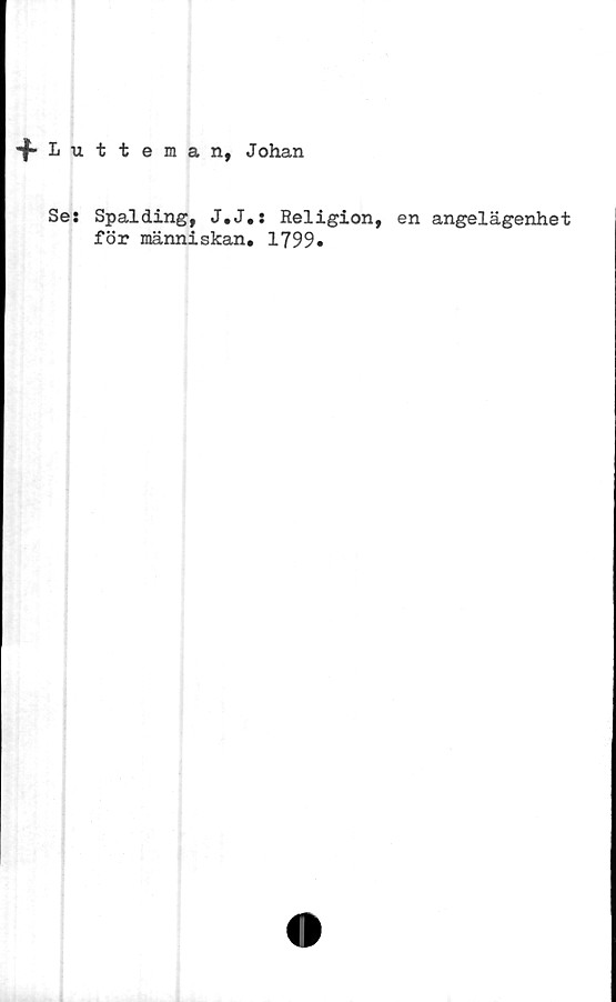  ﻿•f Iutteman, Johan
Se: Spalding, J.J.: Religion, en angelägenhet
för människan. 1799*