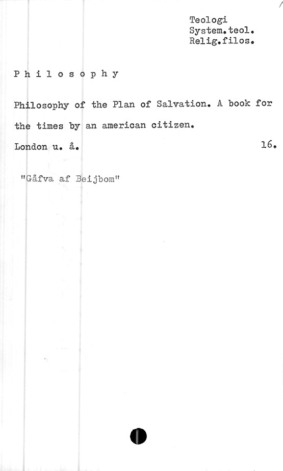  ﻿Teologi
System.teol.
Relig.filos.
Philosophy
Philosophy of the Plan of Salvation. A book for
the times by an american Citizen.
London u. å.	16.
"Gåfva af Beijbom"