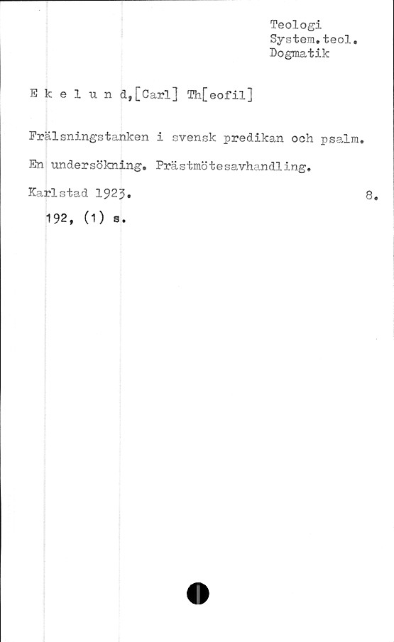  ﻿Teologi
System.teol.
Dogmatik
Ekelund,[Carl] Th[eofil]
Frälsningstanken i svensk predikan och psalm.
En undersökning. Prästmötesavhandling.
Karlstad 1923
192, (1) s.