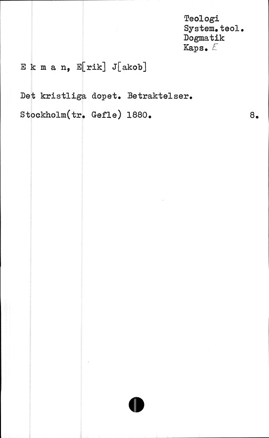  ﻿Teologi
System.teol.
Dogmatik
Kaps.	E
Ekman, E[rik] j[akob]
Det kristliga dopet. Betraktelser.
Stockholm(tr. Gefle) 1880.