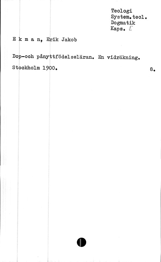  ﻿Teologi
System.teol.
Dogmatik
Kaps. E
Ekman, Erik Jakob
Dop—och pånyttfödelseläran. En vidräkning,
Stockholm 1900.