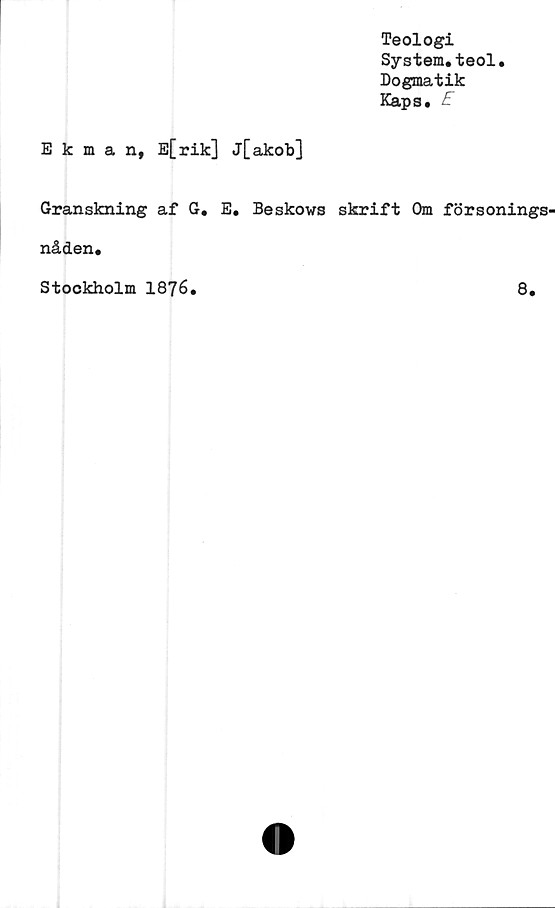 ﻿Teologi
System.teol.
Dogmatik
Kaps. E
Ekman, E[rik] j[akob]
Granskning af G. E. Beskows skrift Om försonings-
nåden.
Stockholm 1876.	8.