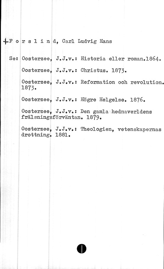  ﻿4-Porslind, Carl Ludvig Hans
Ses Oosterzee, J.J.v.: Historia eller roman.I864.
Oosterzee, J.J.v.: Christus. 1873»
Oosterzee, J.J.v.: Reformation och revolution.
1873.
Oosterzee, J.J.v.: Högre Helgelse. I876.
Oosterzee, J.J.v.: Den gamla hednaverldens
frälsningsförväntan. 1879.
Oosterzee, J.J.v.: Theologien, vetenskapernas
drottning. 1881.