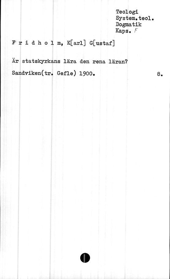  ﻿Fridholm,
Teologi
System.teol.
Dogmatik
Kaps. F
K[arl] G[ustaf]
Är statskyrkans lära den rena läran?
Sandviken(tr. Gefle) 1900.