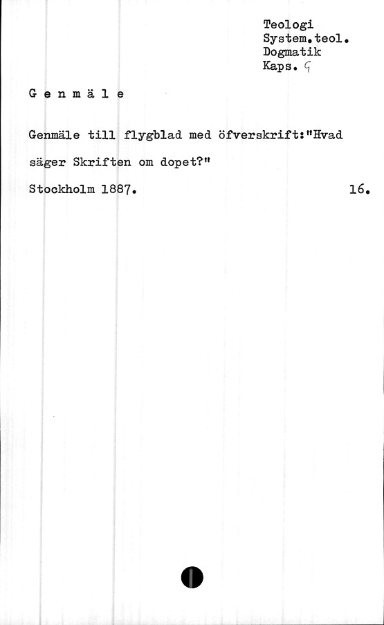  ﻿Teologi
System.teol.
Dogmatik
Kaps. ^
Genmäl e
Genmäle till flygblad med öfverskrift:"Hvad
säger Skriften om dopet?"
Stockholm 1887.	16