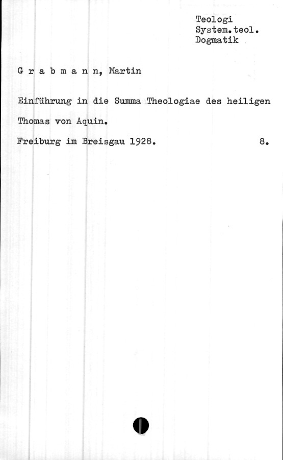  ﻿Teologi
System.teol
Dogmatik
Grabmann, Martin
Einfuhrung in die Summa Theologiae des heiligen
Thomas von Aquin.
Freiburg im Breisgau 1928.	8.