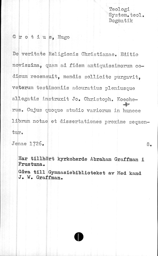  ﻿Teologi
System.teol
Dogmatik
Grotius, Hugo
De veritate Religionis Christianae. Editio
novissima, quam ad fidem antiquissimorum co-
dicum recensuit, mendis sollicite purgavit,
veterum testimoniis adcuratius pleniusque
allegatis instruxit Jo. Christoph. Koeche-
rus. Gujus quoque studio variorum in hunoce
librum notae et dissertationes proxime sequen-
tur.
Jenae 1726.	8.
Har tillhört kyrkoherde Abraham Graffman i
Frustuna.
Gåva till Gymnasiebiblioteket av Med kand
J. W. Graffman.