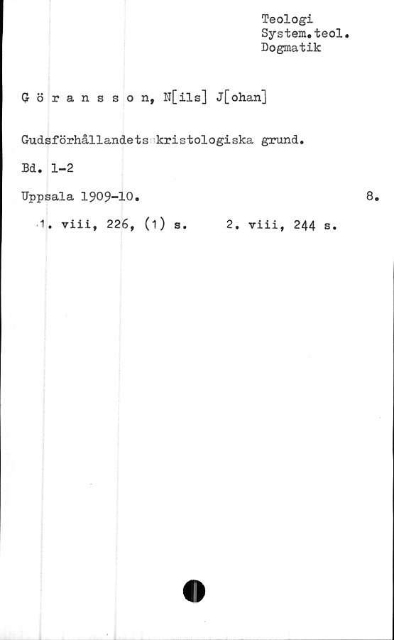  ﻿Teologi
System.teol
Dogmatik
Göransson, N[ils] j[ohan]
Gudsförhållandets kristologiska grund.
Bd. 1-2
Uppsala 1909-10.
1. viii, 226, (1) s. 2. viii, 244 s.