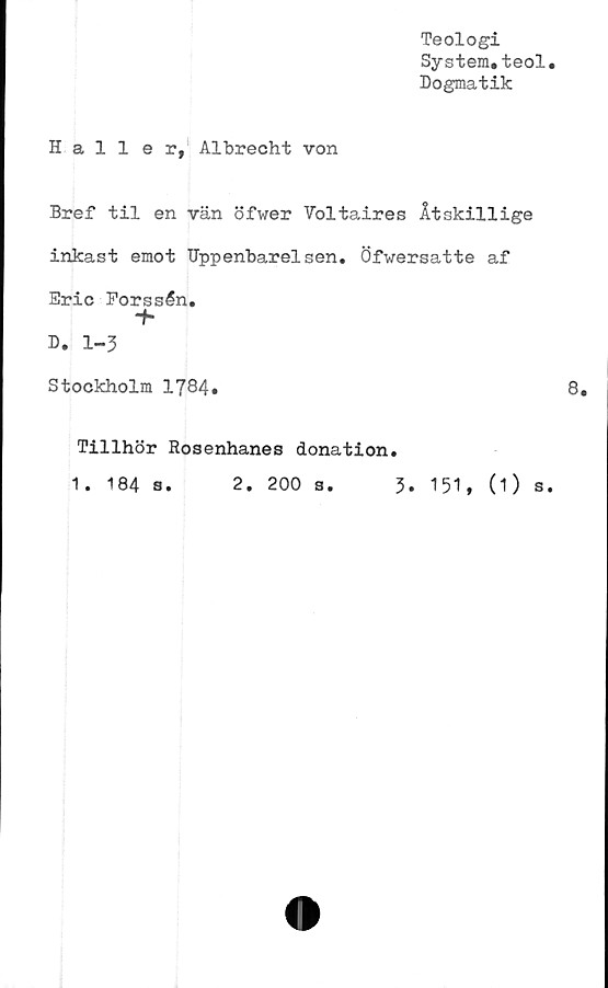  ﻿Teologi
System.teol
Dogmatik
Haller, Albrecht von
Bref til en vän öfwer Voltaires Åtskillige
inkast emot Uppenbarelsen. Öfwersatte af
Eric Forssén.
+
D. 1-3
Stockholm 1784»
8.
Tillhör Rosenhanes donation.
1. 184 s. 2. 200 s. 3. 151, (O s.
