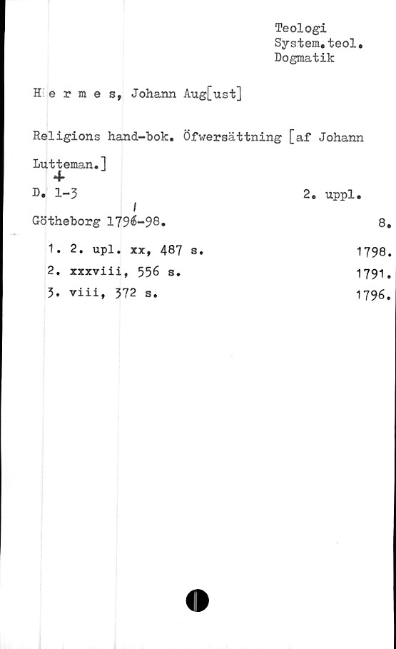  ﻿Teologi
System.teol.
Dogmatik
Hermes, Johann Aug[ust]
Religions hand-bok. Öfwersättning [af Johann
I
Lutteman.1
4-
D. 1-3
Götheborg 1796-98.
1.	2. upl. xx, 487 s.
2.	xxxviii, 556 s.
3.	viii, 372 s.
2. uppl.
8.
1798.
1791.
1796.
