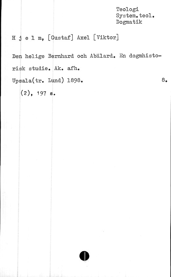  ﻿Hjelm,
Teologi
System.teol.
Dogmatik
[Gustaf] Axel [Viktor]
Den helige Bernhard och Abälard. En dogmhisto-
risk studie. Ak. afh.
Upsala(tr. Lund) 1898.	8