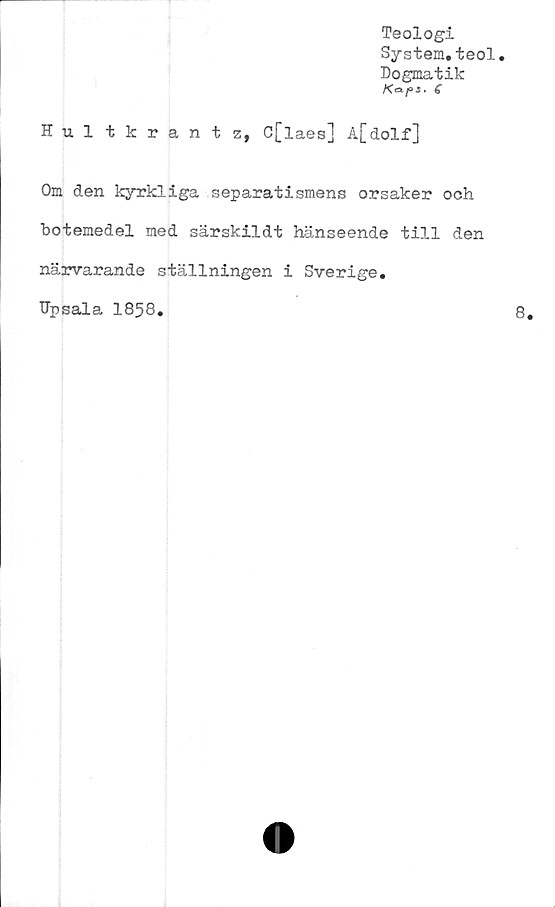  ﻿Teologi
System.teol.
Dogmatik
6
Hultkrantz, C[laes] A[dolf]
Om den kyrkliga separatismens orsaker och
botemedel med särskildt hänseende till den
närvarande ställningen i Sverige.
Upsala 1858.