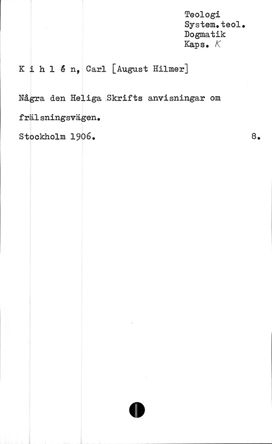  ﻿Teologi
System.teol.
Dogmatik
Kaps. K
Kihlén, Carl [August Hilmer]
Några den Heliga Skrifts anvisningar om
frälsningsvägen.
Stockholm 1906.