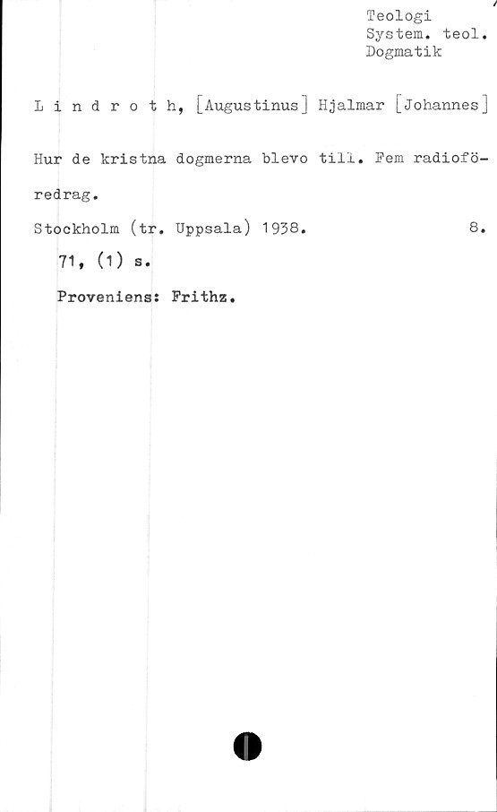  ﻿Teologi
System, teol
Dogmatik
Lindroth, [Augustinus] Hjalmar [Johannes]
Hur de kristna dogmerna blevo till. Fem radiofö-
redrag.
Stockholm (tr. Uppsala) 1938.	8.
71, (1) s.
Proveniens
Frithz
