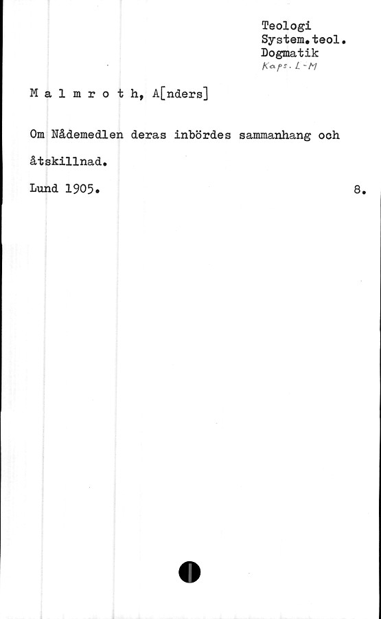  ﻿Teologi
System.teol.
Dogmatik
l ~m
Malmrot h, A[nders]
Om Nådemedlen deras inbördes sammanhang och
åtskillnad.
Lund 1905