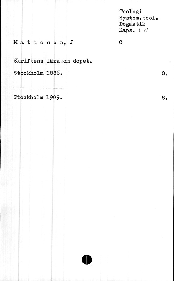  ﻿Teologi
System.teol.
Dogmatik
Kaps.
Matteson, J	G
Skriftens lära om dopet.
Stockholm 1886.
Stockholm 1909
