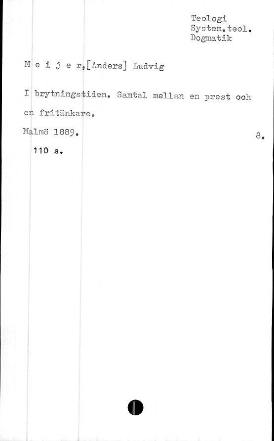  ﻿Teologi
System.teol.
Dogmatik
Meijer,[Anders] Ludvig
I brytningstiden. Samtal mellan en prest och
en fritänkare.
Malmö 1889