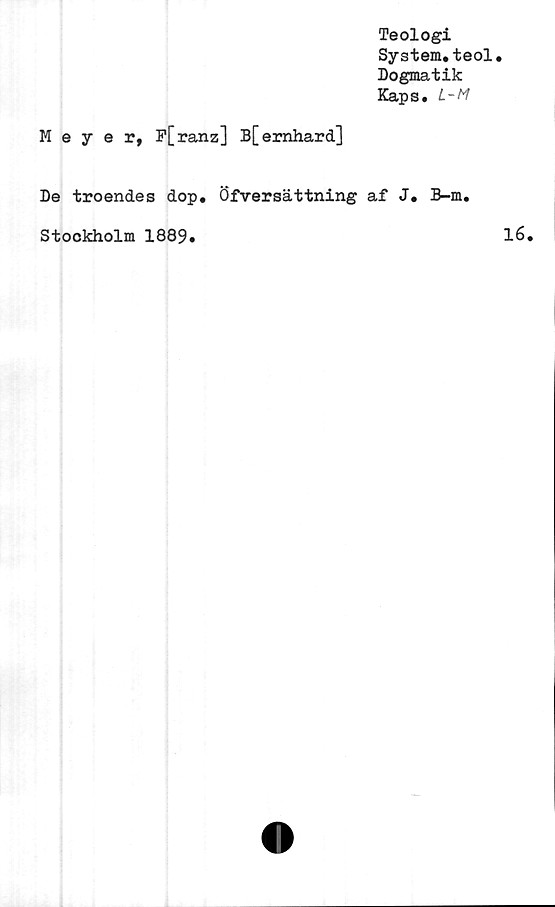  ﻿Teologi
System.teol
Dogmatik
Kaps. L-M
Meyer, F[ranz] B[emhard]
De troendes dop. Öfversättning af J. B-m
Stockholm 1889.
