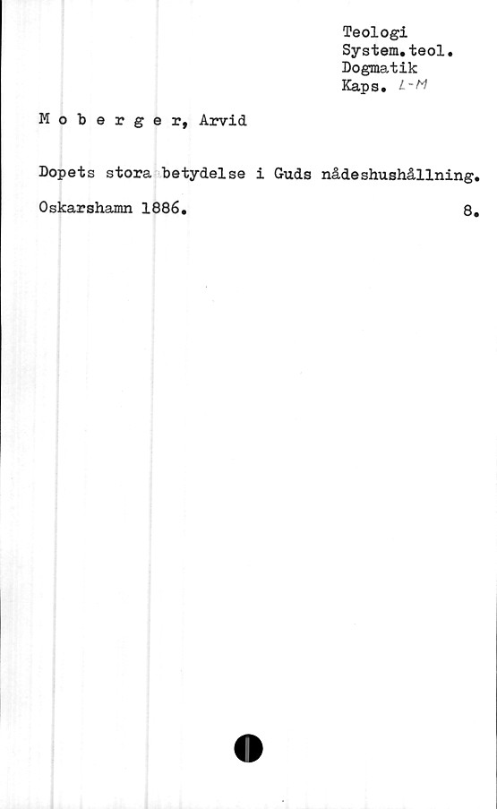  ﻿Teologi
System.teol.
Dogmatik
Kaps. L-M
Moberger, Arvid
Dopets stora betydelse i Guds nådeshushållning,
Oskarshamn 1886.	8,