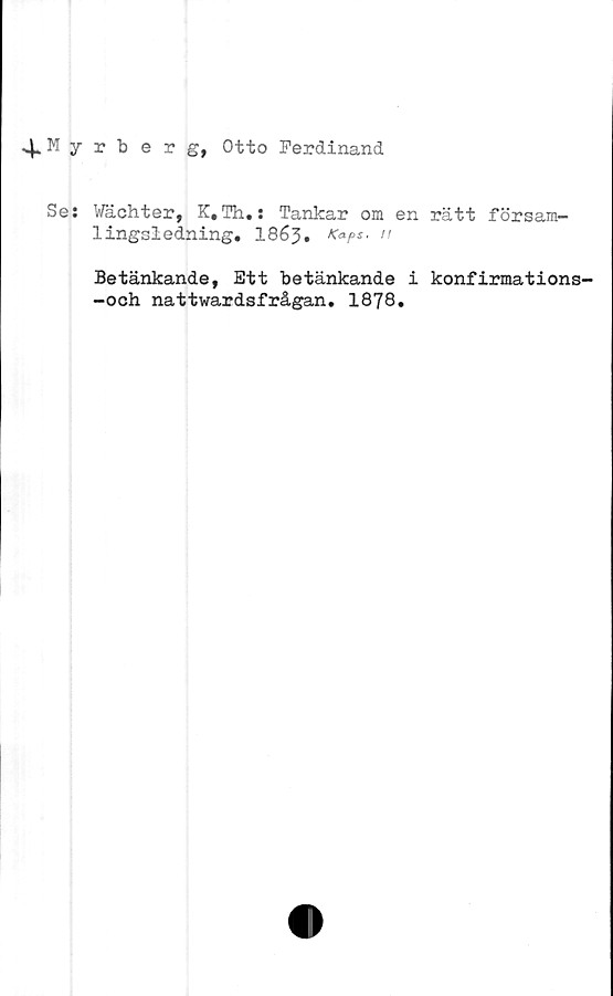  ﻿^.Myrberg, Otto Ferdinand
Se: Wächter, K.Th.: Tankar om en rätt försam-
lingsledning. 186j5. Kaps.
Betänkande, Ett betänkande i konfirmations-
-och nattwardsfrågan. 1878.
