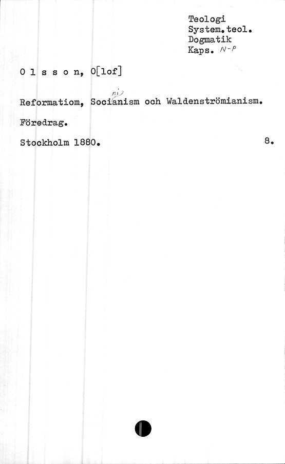  ﻿Teologi
System.teol.
Dogmatik
Kaps. N-P
Olsson, O[lof]
rn y
Reformatiom, Socianism ooh Waldenströmianism.
Föredrag.
Stockholm 1880.
8.
