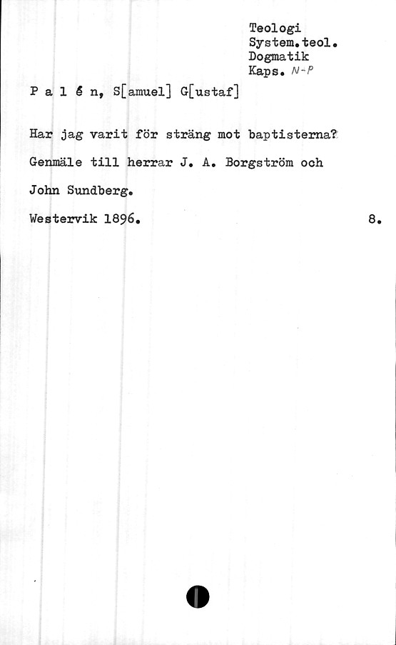  ﻿Teologi
System.teol.
Dogmatik
Kaps. N-P
Palén, s[amuel] G[ustaf]
Har jag varit för sträng mot baptisterna?
Genmäle till herrar J. A. Borgström och
John Sundberg.
Westervik 1896.