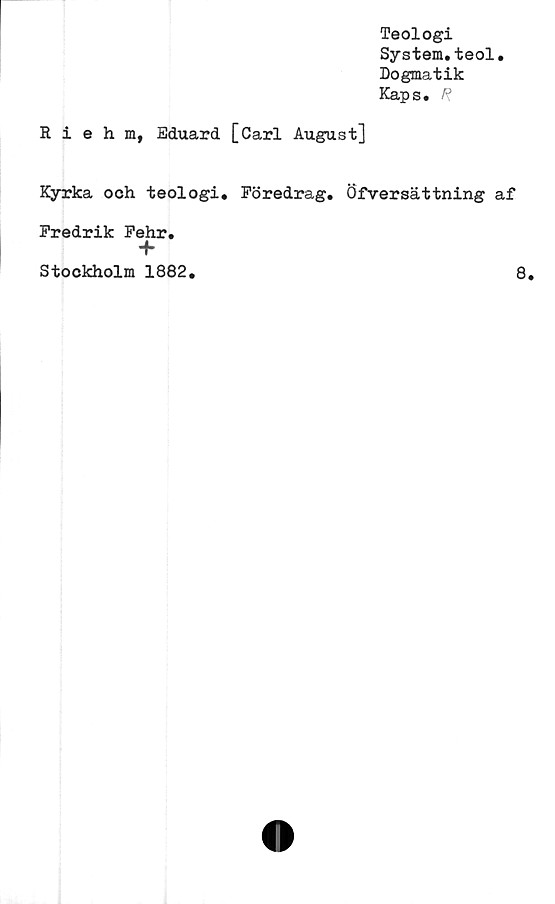  ﻿Teologi
System.teol.
Dogmatik
Kaps. R
Riehm, Eduard [Carl August]
Kyrka och teologi. Föredrag. Öfversättning af
Fredrik Fehr.
+
Stockholm 1882.