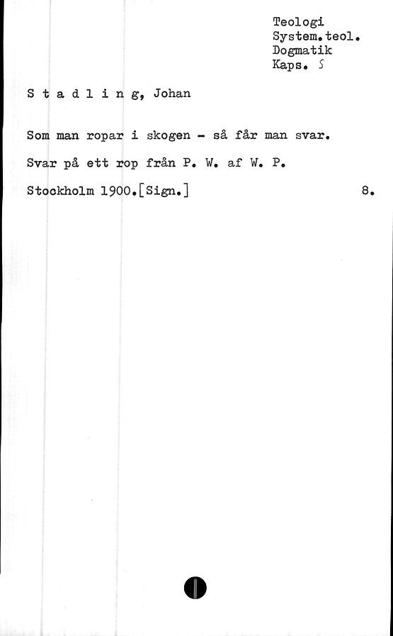  ﻿Teologi
System.teol.
Dogmatik
Kaps. S
Stadling, Johan
Som man ropar i skogen - så får man svar
Svar på ett rop från P. W. af W. P.
Stockholm 1900.[Sign.]