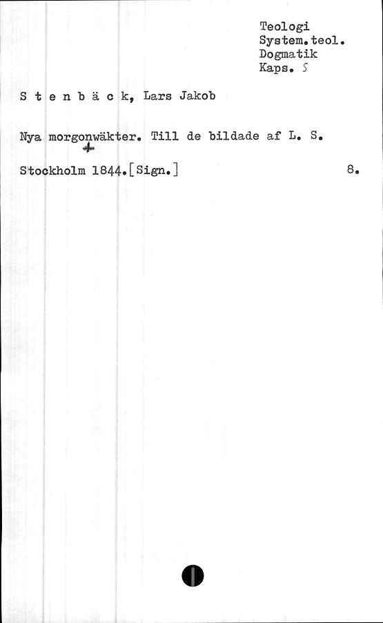  ﻿Teologi
System.teol.
Dogmatik
Kaps. S
Stenbäck, Lars Jakob
Nya morgonwäkter. Till de bildade af L. S.
4»
Stockholm 1844.[Sign.]