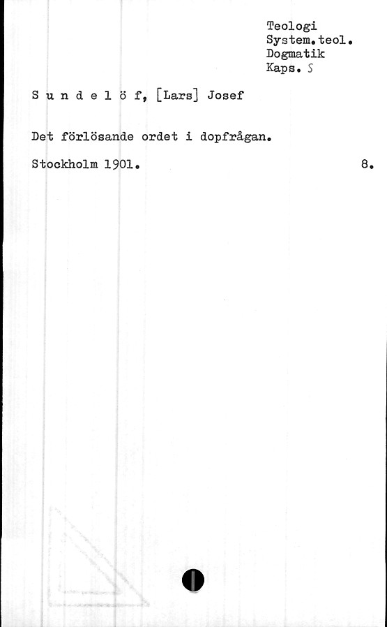  ﻿Teologi
System.teol.
Dogmatik
Kaps. S
Sundelöf, [Lars] Josef
Det förlösande ordet i dopfrågan.
Stockholm 1901