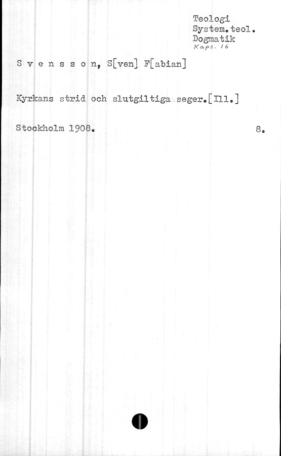  ﻿Teologi
System.teol.
Dogmatik
Kap -i • ^6
Svensson, S[ven] P[abian]
Kyrkans strid och slutgiltiga seger.[ill.]
Stockholm 1908