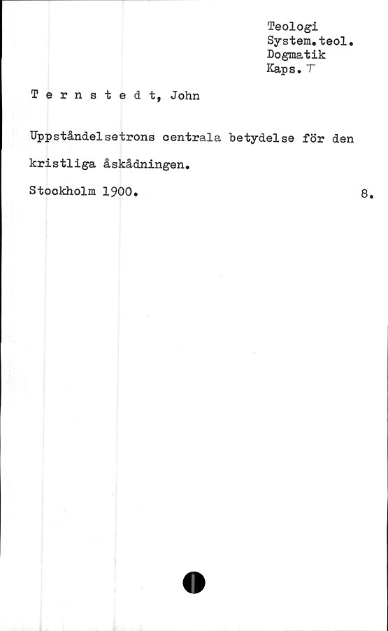  ﻿Teologi
System.teol.
Dogmatik
Kaps.T
Ternstedt, John
TJppståndelsetrons centrala betydelse för den
kristliga åskådningen.
Stockholm 1900.