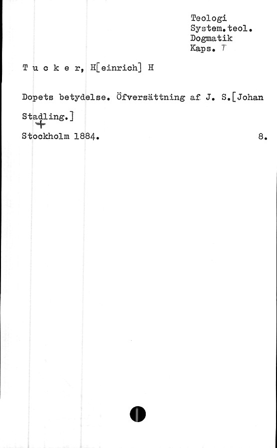  ﻿Teologi
System.teol.
Dogmatik
Kaps. T
Tucker, H[einrich] H
Dopets betydelse. Öfversättning af J. S.[Johan
Stadling.]
Hh
Stockholm 1884.
8.