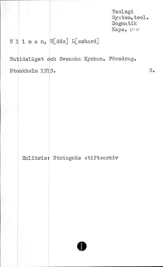  ﻿Teologi
System,teol.
Dogmatik
Kaps, U-V
Ullman, U[ddo] L[echard]
Nutidsläget och Svenska Kyrkan, Föredrag,
Stockholm 1919.
Exlibris: Strängnäs stiftsarkiv