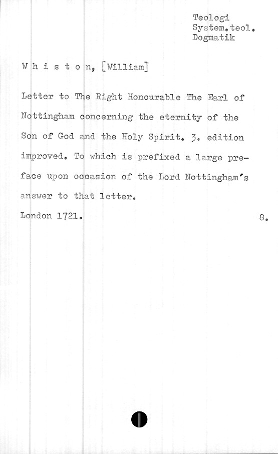  ﻿Teologi
System.teol.
Dogmatik
Whiston, [William]
Letter to The Right Honourable The Earl of
Nottingham conceming the etemity of the
Son of God and the Holy Spirit. 3» edition
improved. To which is prefixed a la,rge pre-
face upon occasion of the Lord Nottingham's
answer to that letter.
London 1721