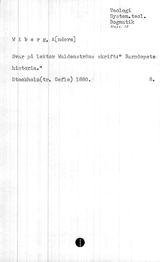  ﻿Teologi
System.teol.
Dogmatik
ffapt* !$
Wiberg, A[nders]
Svar på lektor Waldenströms skrift:” Barndopets
historia.”
Stockholm(tr. Gefle) 1880.	8.