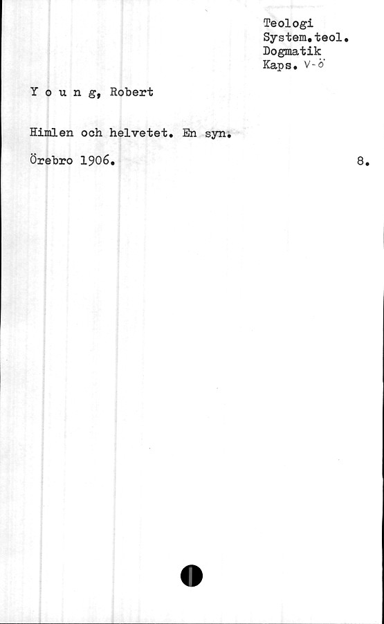  ﻿Teologi
System.teol.
Dogmatik
Kaps. V-o
Young, Robert
Himlen och helvetet. En syn.
Örebro 1906.