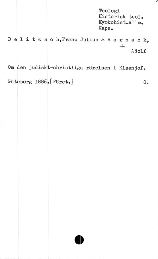  ﻿Teologi
Historisk teol.
Kyrkohist.Allm.
Kapa.
Delitzsc h,Franz Julius &Harnack,
•+*
Adolf
Om den judiskt-christliga rörelsen i Kisenjof.
Göteborg 1886.[Föret.]	8