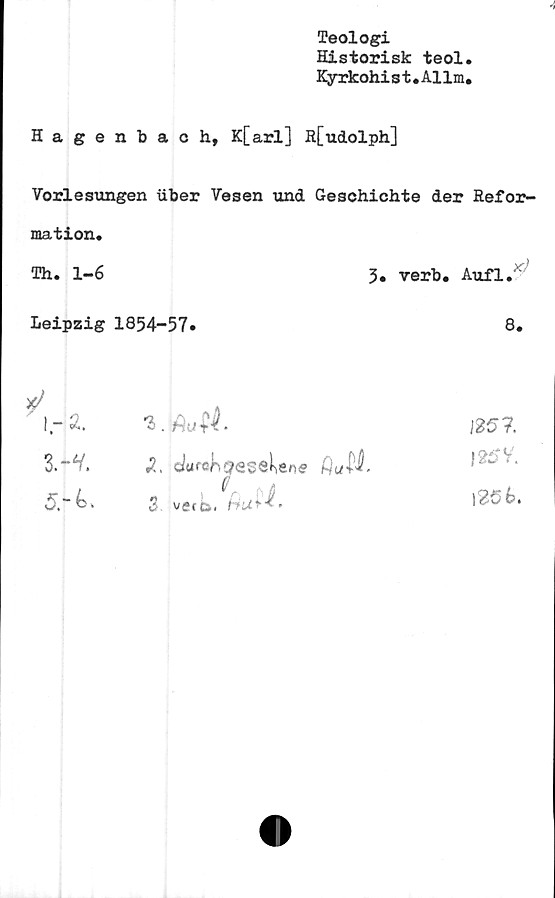  ﻿«i
Teologi
Historisk teol.
Kyrkohist.Allm.
Hagenbach, K[arl] R[udolph]
Vorlesungen iiber Vesen und Geschichte der Refor-
mation.
Th. 1-6	3. verb. Aufl.
Leipzig 1854-57.
8.
I.-Ä.
3.-V.
5.-6.
'i.fiutt
, r
3. vetb.
125?.
|25V'.
1256.