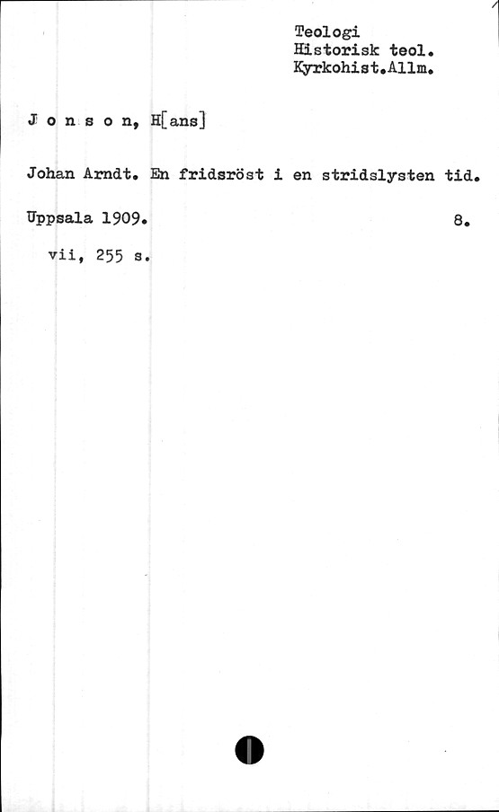  ﻿Teologi
Historisk teol
Kyrkohist.Allm,
Jonson, H[ans]
Johan Arndt.
Uppsala 1909»
vii, 255 a.
En fridsröst i en stridslysten tid.
8.