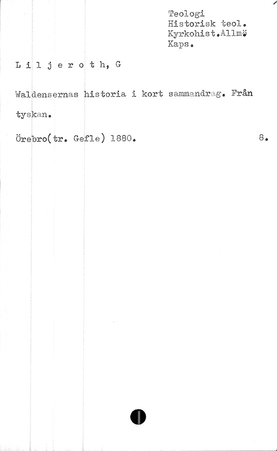  ﻿Liljeroth, G
Teologi
Historisk teol.
Kyrkohist.Allm©
Kaps.
Waldensernas historia i kort sammandrag. Från
tyskan,
Örebro(tr, Gefle) 1880,	8