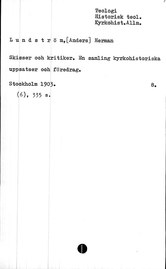  ﻿Teologi
Historisk teol.
Kyrkohi s t. Allm,
f
Lundströ m, [Anders] Herman
Skisser och kritiker. En samling kyrkohistoriska
uppsatser och föredrag.
Stockholm 1903
(6), 535 s.
8.
