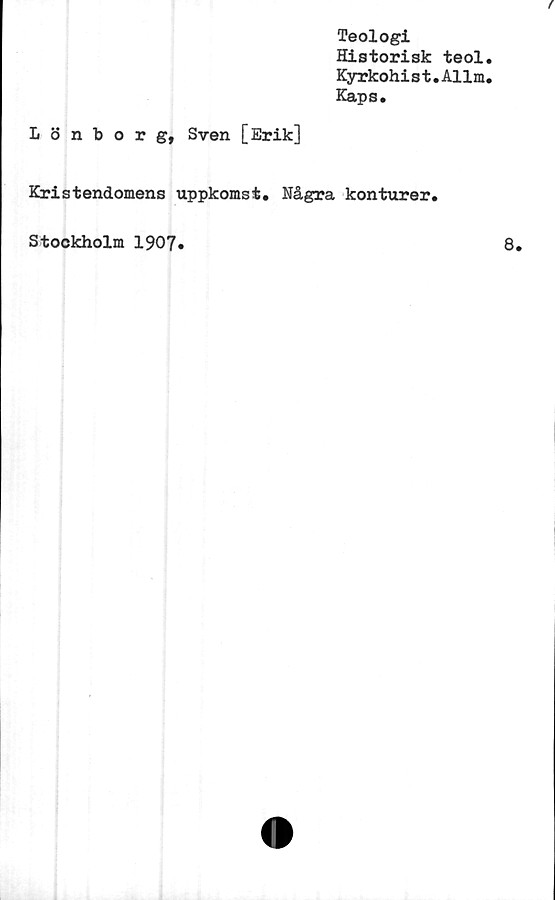  ﻿Teologi
Historisk teol
Kyrkohi s t.Allm
Kaps.
Lönborg, Sven [Erik]
Kristendomens uppkomst. Några konturer.
Stockholm 1907.