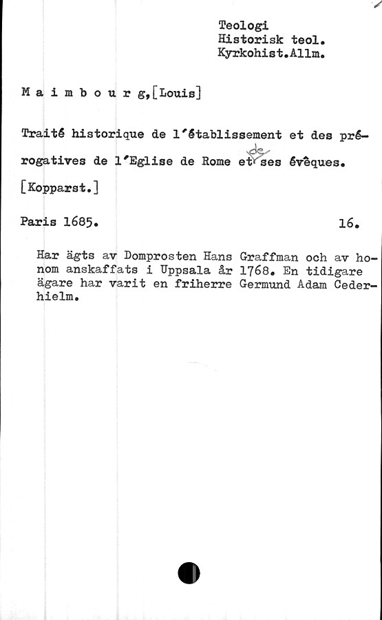  ﻿Teologi
Historisk teol,
Kyrkohi s t. Al lm,
Maimbour g, [Louis]
Traité historique de l'établissement et des pré-
rogatives de l'Eglise de Rome etfses évfeques.
[Kopparst.]
Paris 1685»	16.
Har ägts av Domprosten Hans Graffman och av ho-
nom anskaffats i Uppsala år 1768. En tidigare
ägare har varit en friherre Germund Adam Ceder-
hielm.