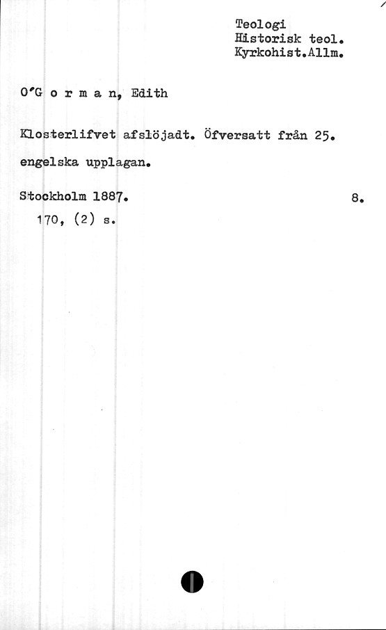  ﻿Teologi
Historisk teol,
Kyrkohi s t. Allm,
/
0'Gorman, Edith
Klosterlifvet afslöjadt. Öfversatt från 25.
engelska upplagan.
Stockholm 1887.
170, (2) s.
8.
