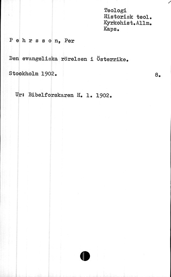  ﻿Teologi
Historisk teol
Kyrkohist.Allm
Kaps.
Pehrsson, Per
Den evangeliska rörelsen i Österrike.
Stockholm 1902.
Dr: Bibelforskaren H. 1. 1902.