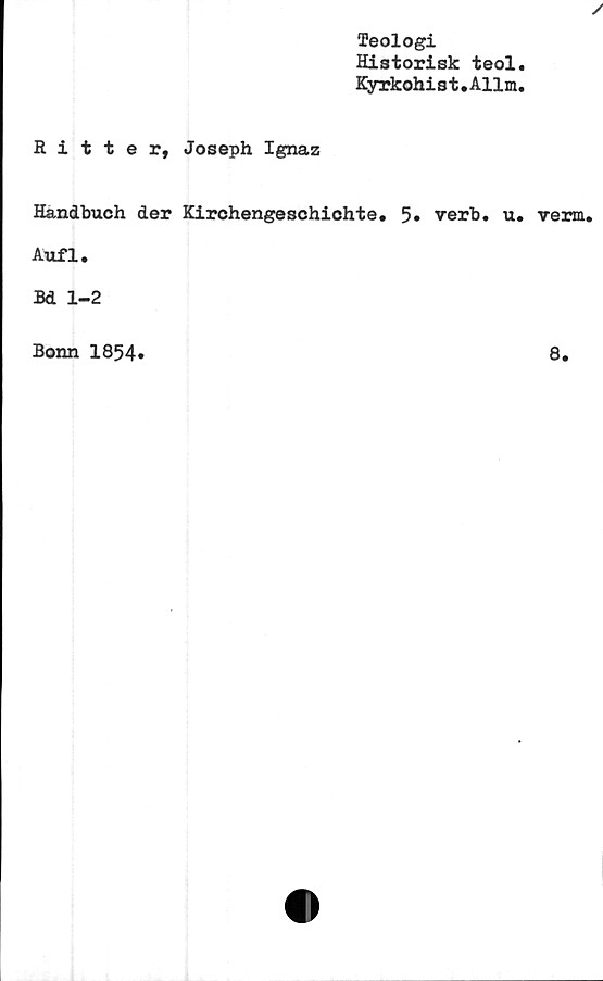  ﻿Teologi
Historisk teol
Kyrkohis t. Allm,

Ritter, Joseph Ignaz
Handbuch der Kirchengeschichte. 5» verb. u. verm.
Aufl.
Bd 1-2
Bonn 1854»
8.