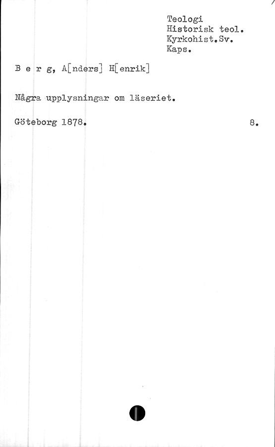  ﻿Teologi
Historisk teol.
Kyrkohist.Sv.
Kaps.
Berg, A[nders] H[enrik]
Några upplysningar om läseriet.
Göteborg 1878