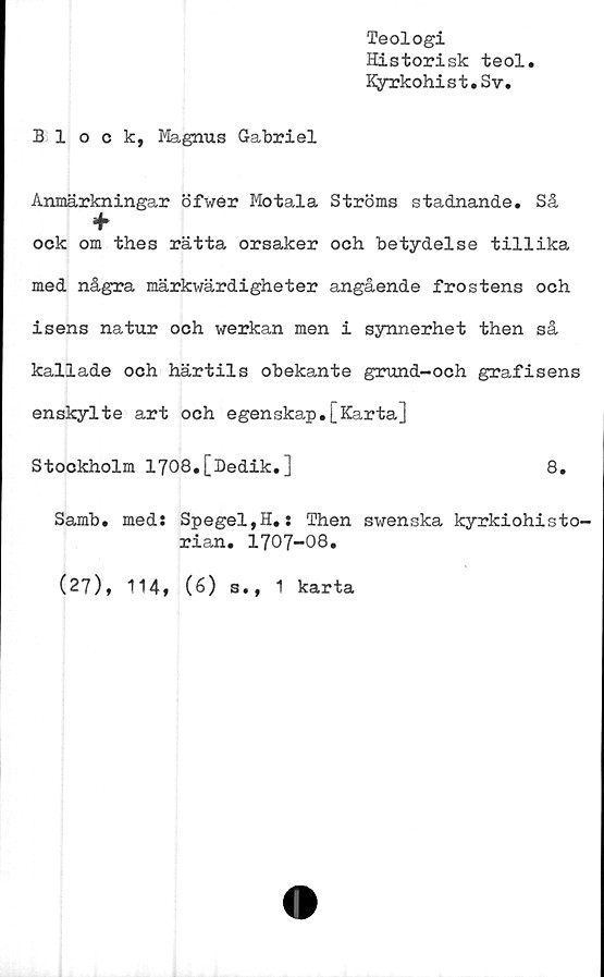  ﻿Teologi
Historisk teol
Kyrkohist.Sv.
Block, Magnus Gabriel
Anmärkningar öfwer Motala Ströms stadnande. Så
ock om thes rätta orsaker och betydelse tillika
med några märkwärdigheter angående frostens och
isens natur och werkan men i synnerhet then så
kallade och härtils obekante grund-och grafisens
enskylte art och egenskap.[Karta]
Stockholm 1708,[Dedik.]	8.
Samb. med: Spegel,H.s Then swenska kyrkiohisto-
ri an. 1707-08.
(27), 114» (6) s., 1 karta