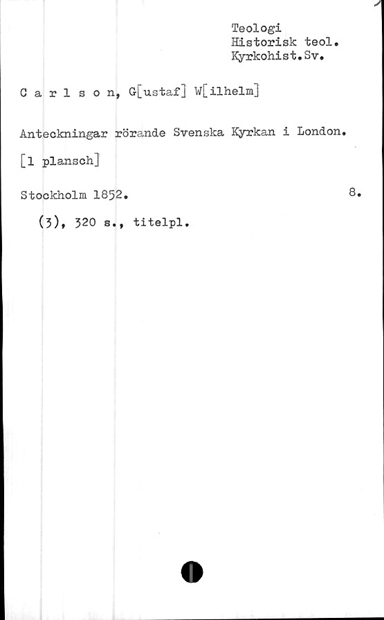  ﻿Teologi
Historisk teol
Kyrkohist.Sv,
Carlson, G[ustaf] W[ilhelm]
Anteckningar rörande Svenska Kyrkan i London,
[l plansch]
Stockholm 1852,	8,
(3), 320 s., titelpl.